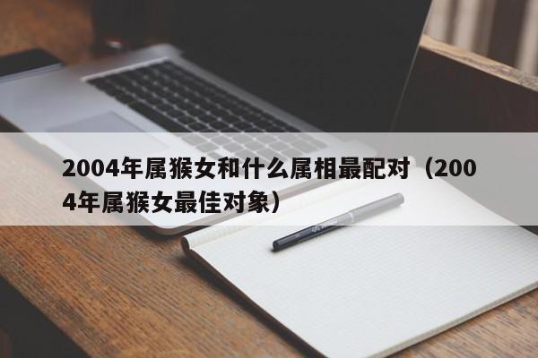 2004年属猴女和什么属相最配对（2004年属猴女最佳对象）