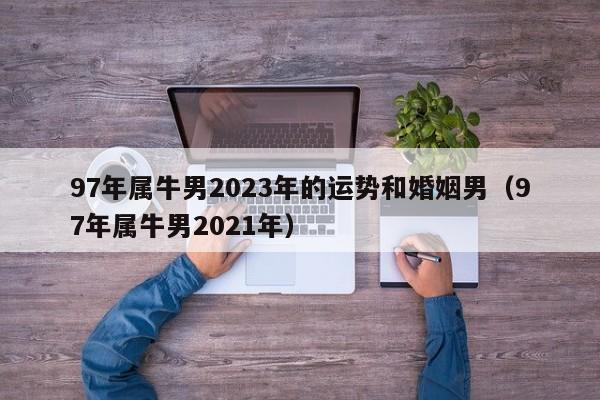 97年属牛男2023年的运势和婚姻男（97年属牛男2021年）