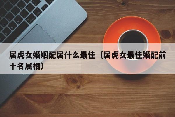 属虎女婚姻配属什么最佳（属虎女最佳婚配前十名属相）