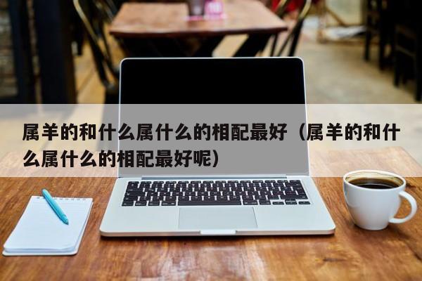属羊的和什么属什么的相配最好（属羊的和什么属什么的相配最好呢）
