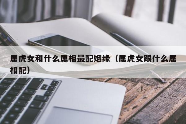 属虎女和什么属相最配姻缘（属虎女跟什么属相配）