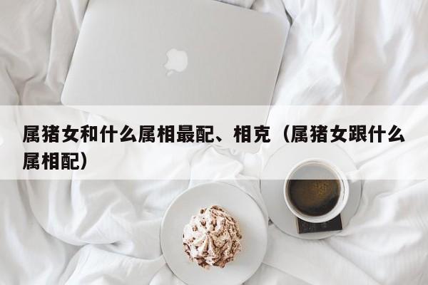 属猪女和什么属相最配、相克（属猪女跟什么属相配）