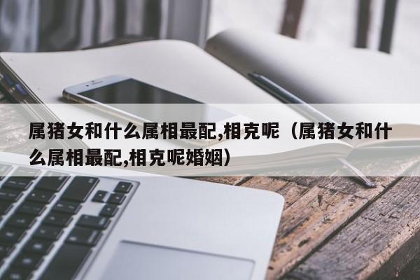 属猪女和什么属相最配,相克呢（属猪女和什么属相最配,相克呢婚姻）