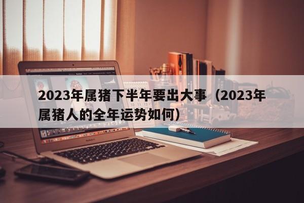2023年属猪下半年要出大事（2023年属猪人的全年运势如何）