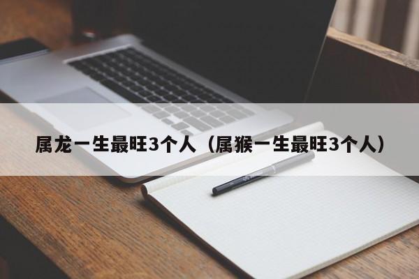 属龙一生最旺3个人（属猴一生最旺3个人）