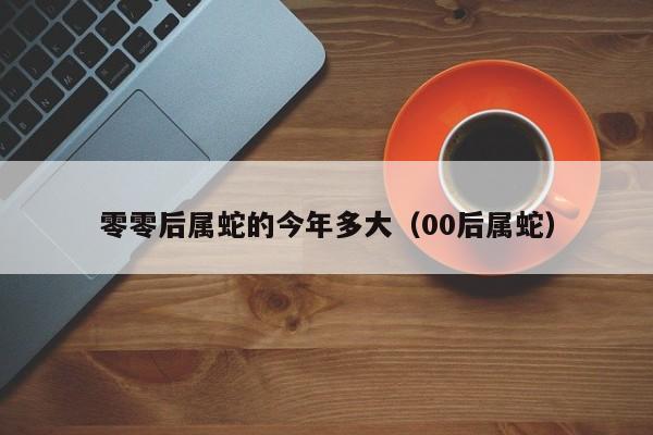 零零后属蛇的今年多大（00后属蛇）
