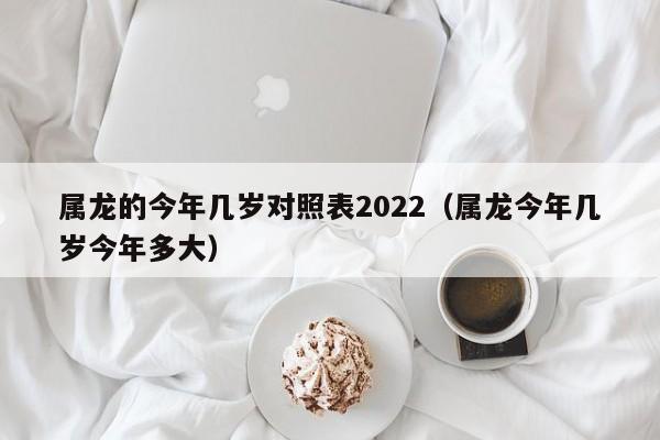 属龙的今年几岁对照表2022（属龙今年几岁今年多大）