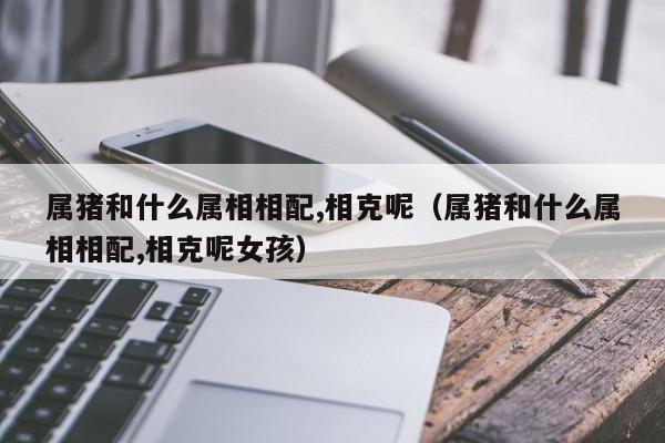 属猪和什么属相相配,相克呢（属猪和什么属相相配,相克呢女孩）