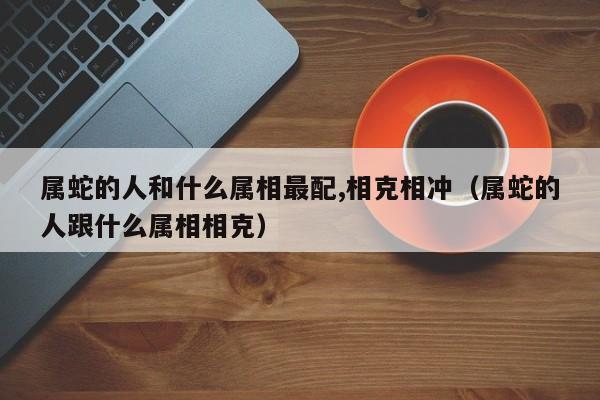 属蛇的人和什么属相最配,相克相冲（属蛇的人跟什么属相相克）