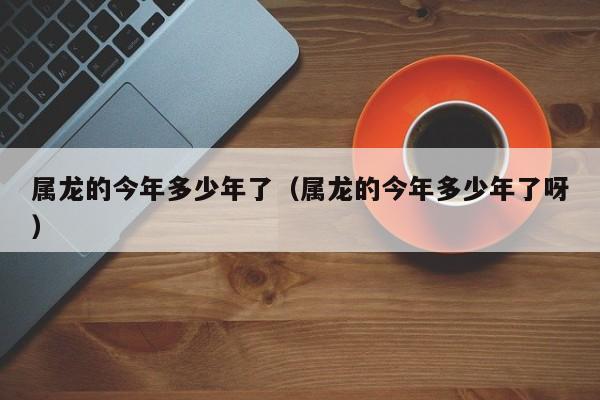 属龙的今年多少年了（属龙的今年多少年了呀）