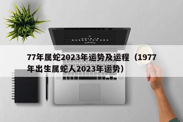 77年属蛇2023年运势及运程（1977年出生属蛇人2023年运势）