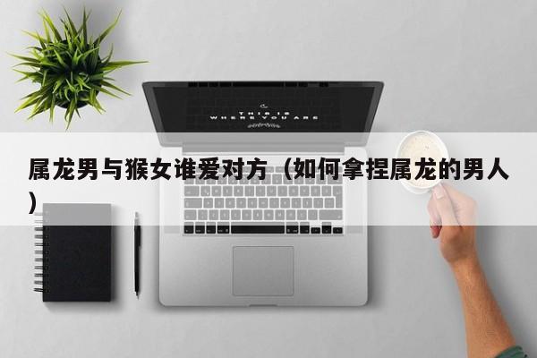 属龙男与猴女谁爱对方（如何拿捏属龙的男人）