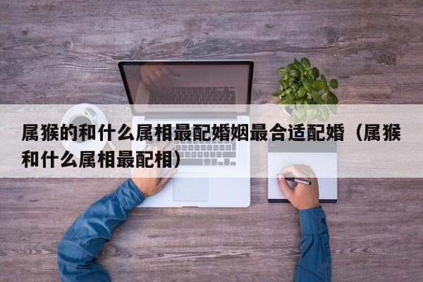 属猴的和什么属相最配婚姻最合适配婚（属猴和什么属相最配相）