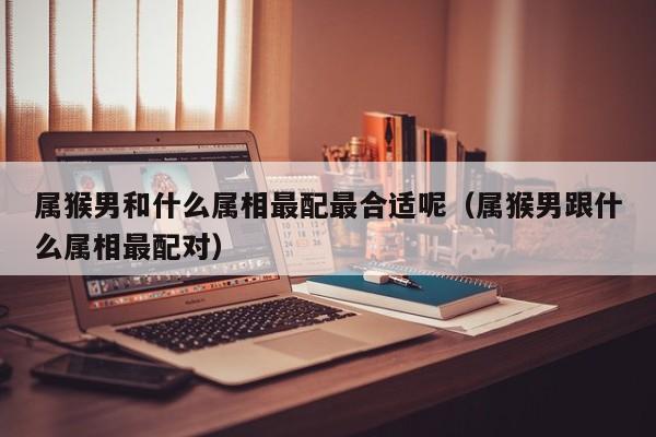属猴男和什么属相最配最合适呢（属猴男跟什么属相最配对）