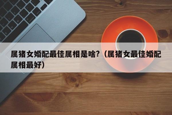 属猪女婚配最佳属相是啥?（属猪女最佳婚配属相最好）