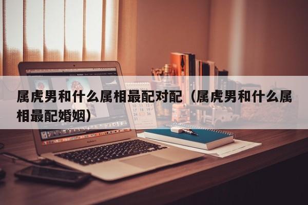 属虎男和什么属相最配对配（属虎男和什么属相最配婚姻）