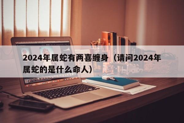 2024年属蛇有两喜缠身（请问2024年属蛇的是什么命人）