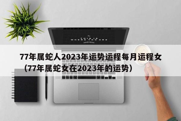 77年属蛇人2023年运势运程每月运程女（77年属蛇女在2023年的运势）