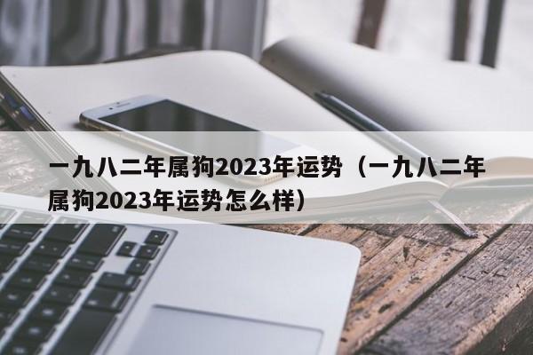 一九八二年属狗2023年运势（一九八二年属狗2023年运势怎么样）