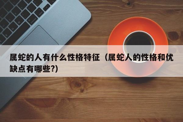 属蛇的人有什么性格特征（属蛇人的性格和优缺点有哪些?）