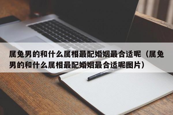 属兔男的和什么属相最配婚姻最合适呢（属兔男的和什么属相最配婚姻最合适呢图片）