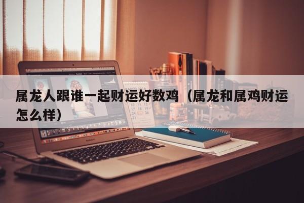属龙人跟谁一起财运好数鸡（属龙和属鸡财运怎么样）
