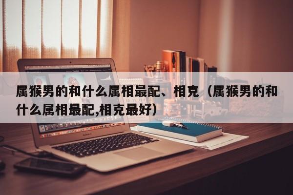 属猴男的和什么属相最配、相克（属猴男的和什么属相最配,相克最好）