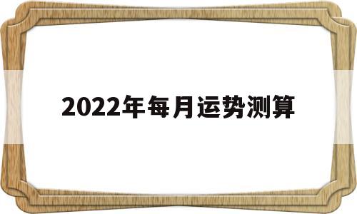 2022年运势12生肖运势每月运程 2022年运势12生肖运势每月运程