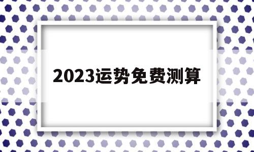2023运势免费测算 2023运势免费测算