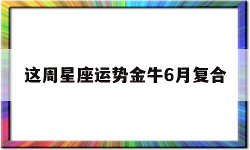 这周星座运势金牛6月复合 这周星座运势金牛6月复合