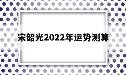 宋韶光2022年运势测算