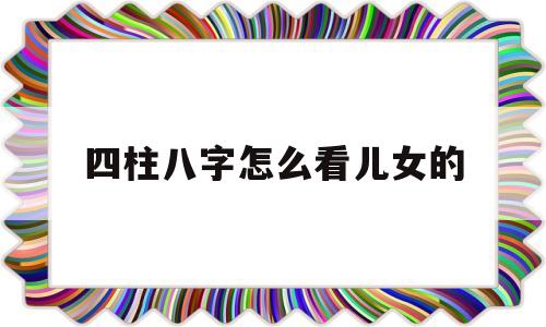 免费四柱八字看子女详解 免费四柱八字看子女详解