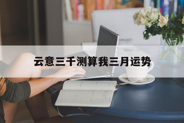 关于云意三千测算我三月运势的信息 关于云意三千测算我三月运势的信息