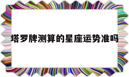 用塔罗牌占卜星座运势准吗 用塔罗牌占卜星座运势准吗