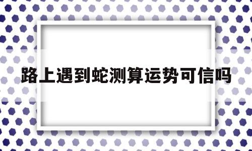 路上遇到蛇测算运势可信吗 路上遇到蛇测算运势可信吗