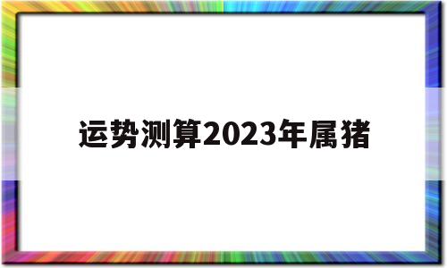 运势测算2023年属猪 运势测算2023年属猪