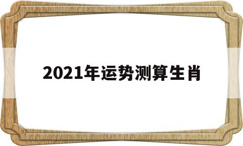 2021年运势测算生肖 2021年运势测算生肖