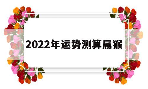 属猴运势2022年运势详解 属猴运势2022年运势详解
