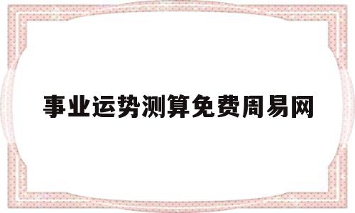 事业运势测算免费周易网的简单介绍 事业运势测算免费周易网的简单介绍