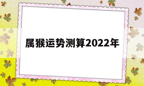属猴运势测算2022年 属猴运势测算2022年