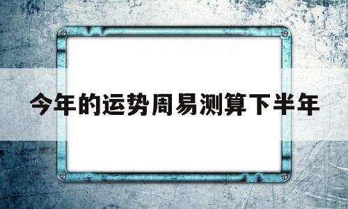 今年的运势周易测算下半年 今年的运势周易测算下半年
