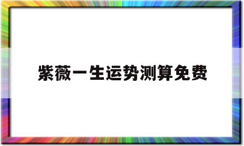 紫薇一生运势测算免费的简单介绍 紫薇一生运势测算免费的简单介绍