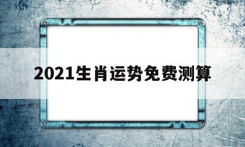 2021生肖运势免费测算 2021生肖运势免费测算