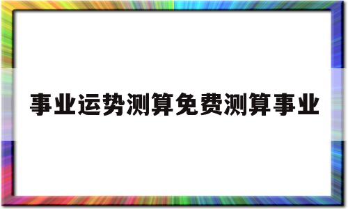 事业运势测算免费测算事业的简单介绍