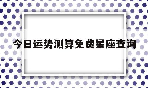 今日运势测算免费星座查询的简单介绍 今日运势测算免费星座查询的简单介绍