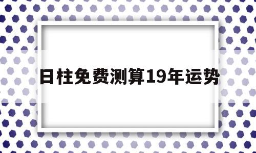 日柱免费测算19年运势 日柱免费测算19年运势
