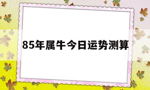 85年属牛今日运势测算的简单介绍 85年属牛今日运势测算的简单介绍
