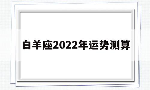 白羊座2022年每月运势详解 白羊座2022年每月运势详解