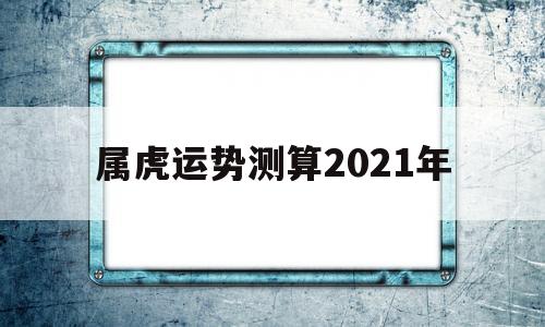 属虎运势测算2021年 属虎运势测算2021年