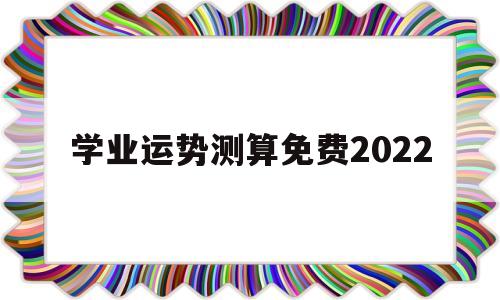 学业运势测算免费2022的简单介绍 学业运势测算免费2022的简单介绍
